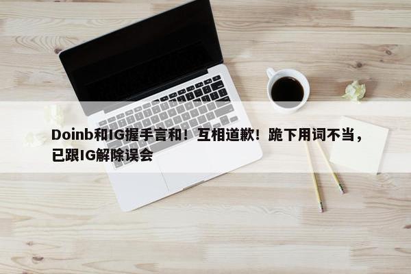 Doinb和IG握手言和！互相道歉！跪下用词不当，已跟IG解除误会