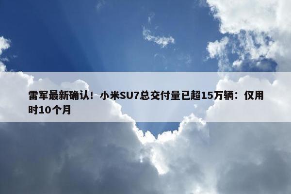 雷军最新确认！小米SU7总交付量已超15万辆：仅用时10个月