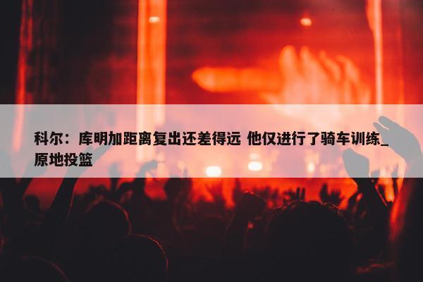 科尔：库明加距离复出还差得远 他仅进行了骑车训练_原地投篮