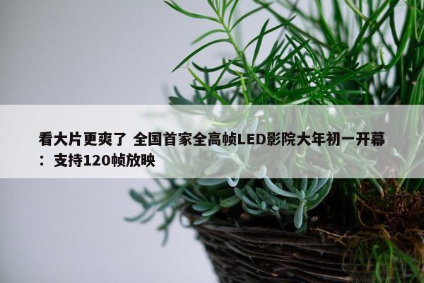 看大片更爽了 全国首家全高帧LED影院大年初一开幕：支持120帧放映