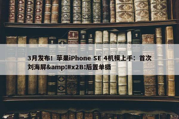 3月发布！苹果iPhone SE 4机模上手：首次刘海屏&#x2B;后置单摄