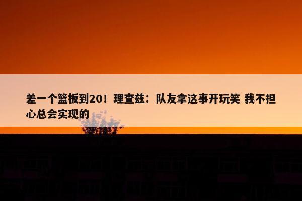 差一个篮板到20！理查兹：队友拿这事开玩笑 我不担心总会实现的