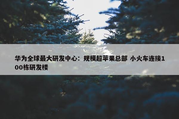 华为全球最大研发中心：规模超苹果总部 小火车连接100栋研发楼