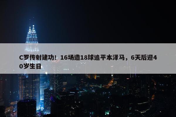 C罗传射建功！16场造18球追平本泽马，6天后迎40岁生日