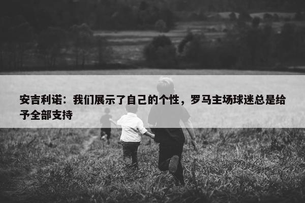 安吉利诺：我们展示了自己的个性，罗马主场球迷总是给予全部支持