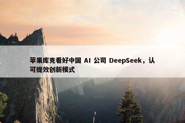 苹果库克看好中国 AI 公司 DeepSeek，认可提效创新模式