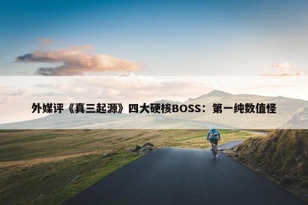 外媒评《真三起源》四大硬核BOSS：第一纯数值怪