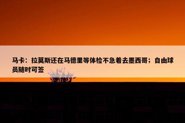 马卡：拉莫斯还在马德里等体检不急着去墨西哥；自由球员随时可签