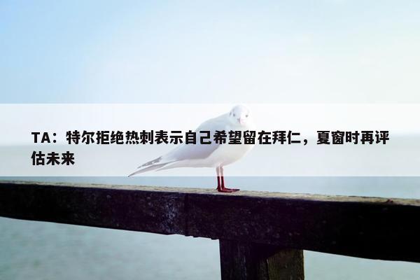 TA：特尔拒绝热刺表示自己希望留在拜仁，夏窗时再评估未来