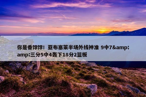 你是香饽饽！亚布塞莱半场外线神准 9中7&amp;三分5中4轰下18分2篮板