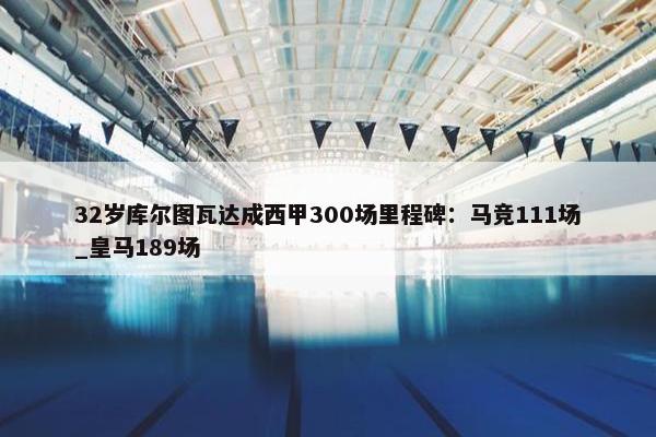 32岁库尔图瓦达成西甲300场里程碑：马竞111场_皇马189场