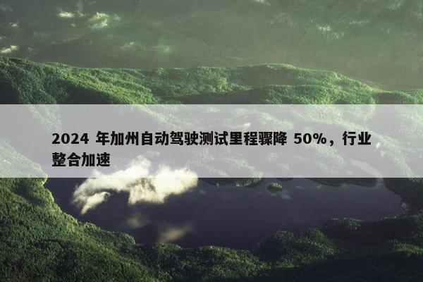 2024 年加州自动驾驶测试里程骤降 50%，行业整合加速