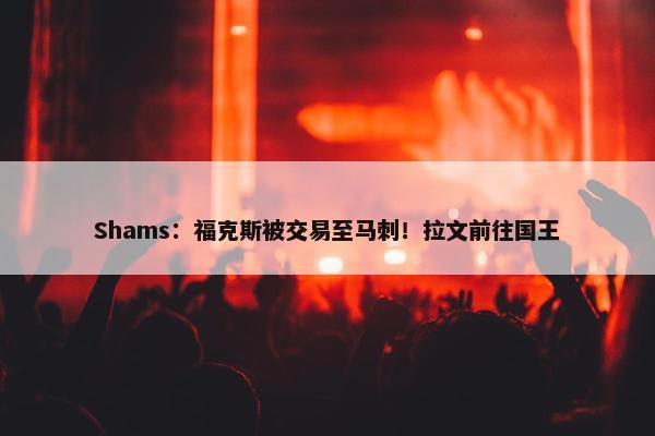 Shams：福克斯被交易至马刺！拉文前往国王