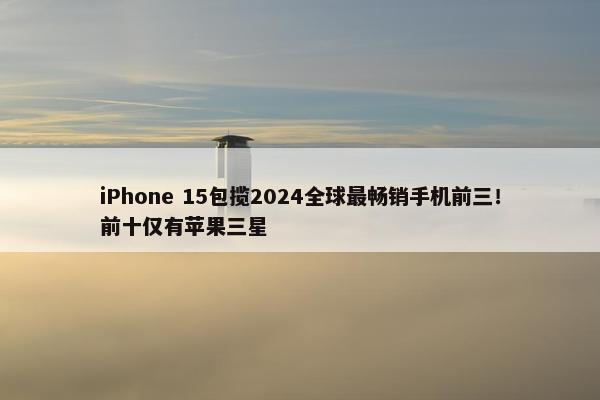 iPhone 15包揽2024全球最畅销手机前三！前十仅有苹果三星