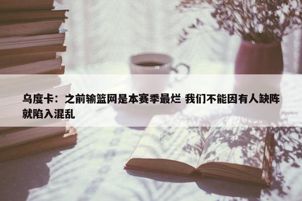 乌度卡：之前输篮网是本赛季最烂 我们不能因有人缺阵就陷入混乱