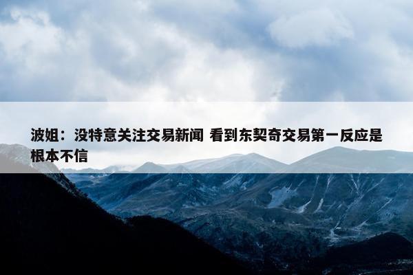 波姐：没特意关注交易新闻 看到东契奇交易第一反应是根本不信