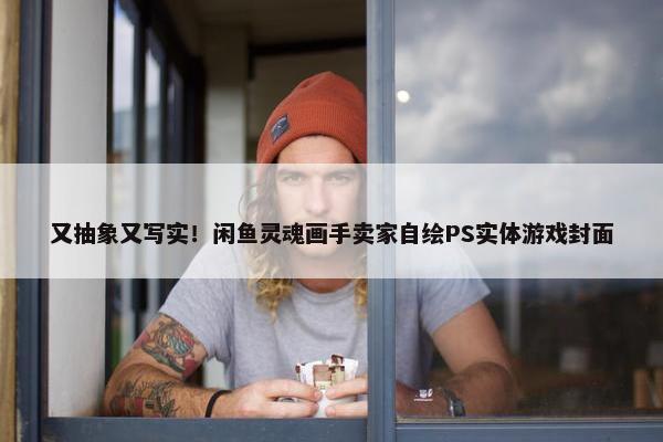 又抽象又写实！闲鱼灵魂画手卖家自绘PS实体游戏封面