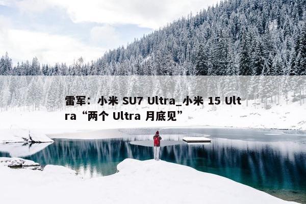 雷军：小米 SU7 Ultra_小米 15 Ultra“两个 Ultra 月底见”