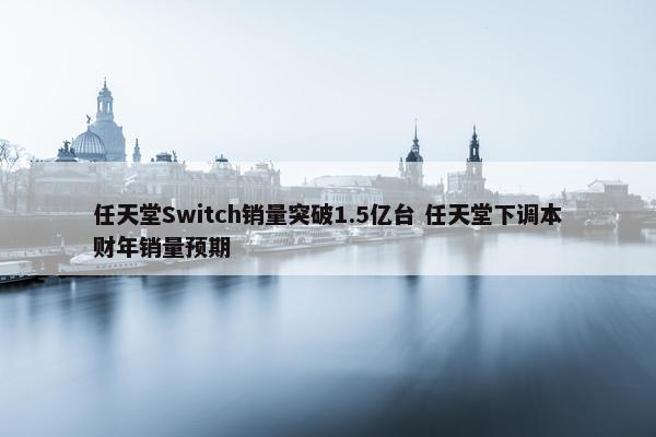 任天堂Switch销量突破1.5亿台 任天堂下调本财年销量预期