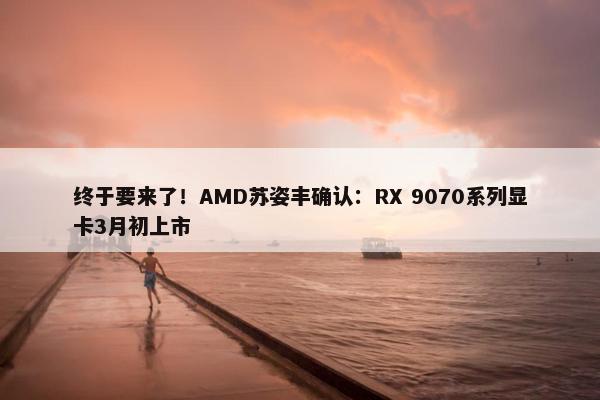 终于要来了！AMD苏姿丰确认：RX 9070系列显卡3月初上市