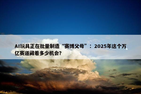 AI玩具正在批量制造“赛博父母”：2025年这个万亿赛道藏着多少机会？