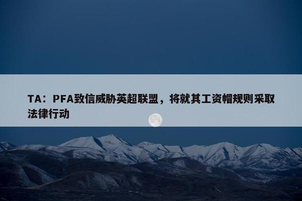 TA：PFA致信威胁英超联盟，将就其工资帽规则采取法律行动