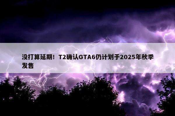 没打算延期！T2确认GTA6仍计划于2025年秋季发售