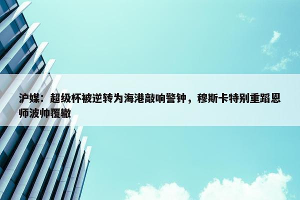 沪媒：超级杯被逆转为海港敲响警钟，穆斯卡特别重蹈恩师波帅覆辙