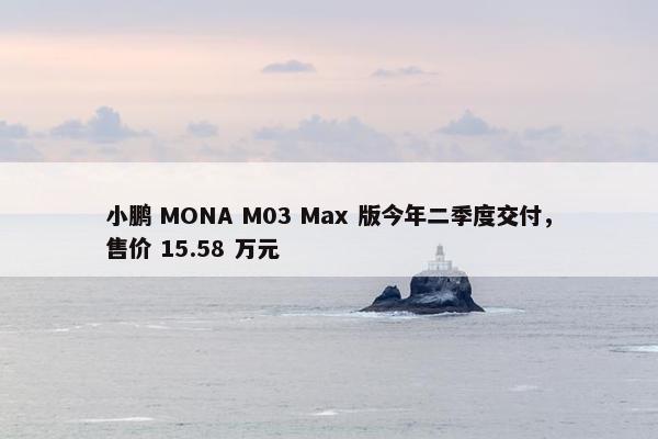 小鹏 MONA M03 Max 版今年二季度交付，售价 15.58 万元