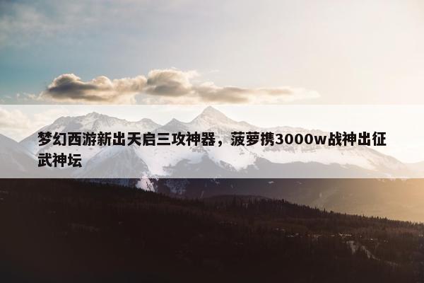 梦幻西游新出天启三攻神器，菠萝携3000w战神出征武神坛