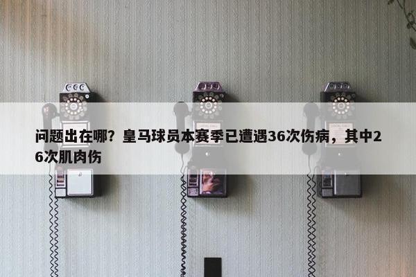 问题出在哪？皇马球员本赛季已遭遇36次伤病，其中26次肌肉伤