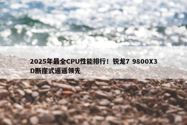 2025年最全CPU性能排行！锐龙7 9800X3D断崖式遥遥领先