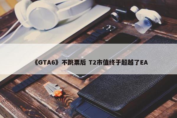 《GTA6》不跳票后 T2市值终于超越了EA