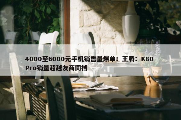 4000至6000元手机销售量爆单！王腾：K80 Pro销量超越友商同档