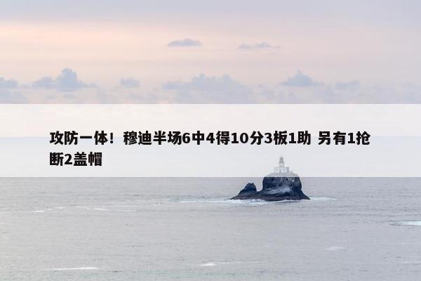 攻防一体！穆迪半场6中4得10分3板1助 另有1抢断2盖帽