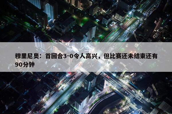 穆里尼奥：首回合3-0令人高兴，但比赛还未结束还有90分钟