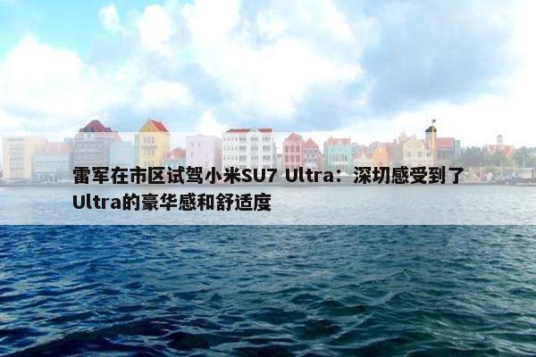 雷军在市区试驾小米SU7 Ultra：深切感受到了Ultra的豪华感和舒适度