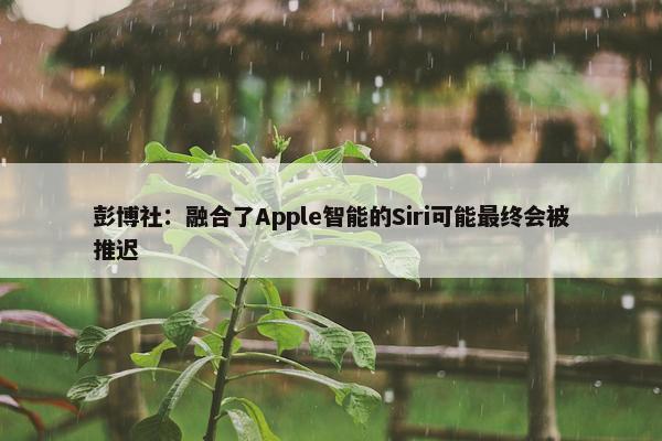 彭博社：融合了Apple智能的Siri可能最终会被推迟