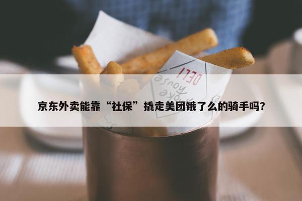 京东外卖能靠“社保”撬走美团饿了么的骑手吗？