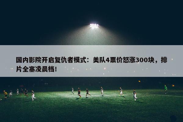 国内影院开启复仇者模式：美队4票价怒涨300块，排片全塞凌晨档！