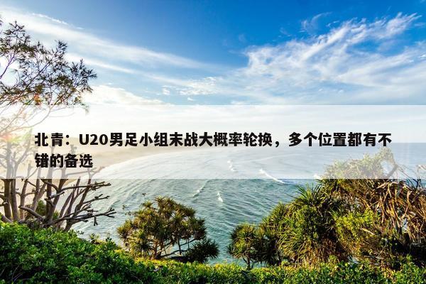 北青：U20男足小组末战大概率轮换，多个位置都有不错的备选