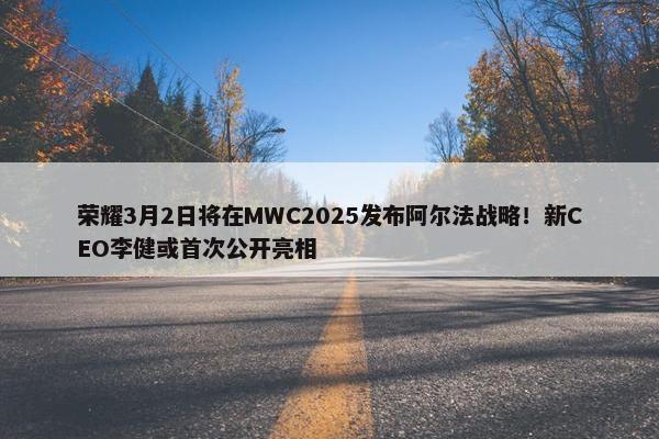 荣耀3月2日将在MWC2025发布阿尔法战略！新CEO李健或首次公开亮相