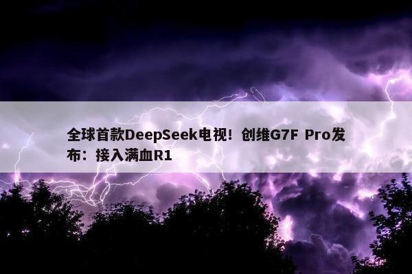 全球首款DeepSeek电视！创维G7F Pro发布：接入满血R1