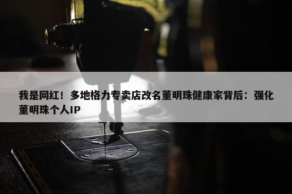 我是网红！多地格力专卖店改名董明珠健康家背后：强化董明珠个人IP