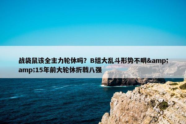 战袋鼠该全主力轮休吗？B组大乱斗形势不明&amp;15年前大轮休折戟八强