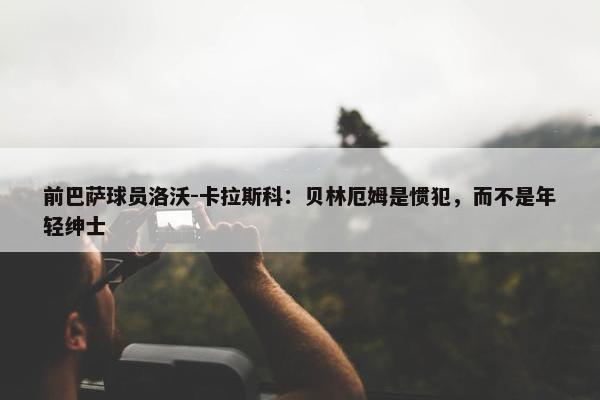 前巴萨球员洛沃-卡拉斯科：贝林厄姆是惯犯，而不是年轻绅士