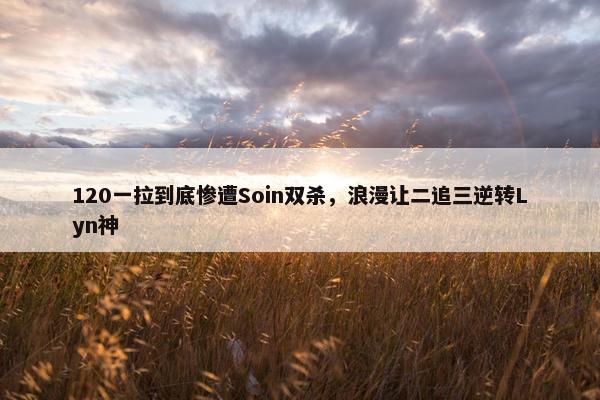 120一拉到底惨遭Soin双杀，浪漫让二追三逆转Lyn神