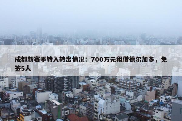 成都新赛季转入转出情况：700万元租借德尔加多，免签5人