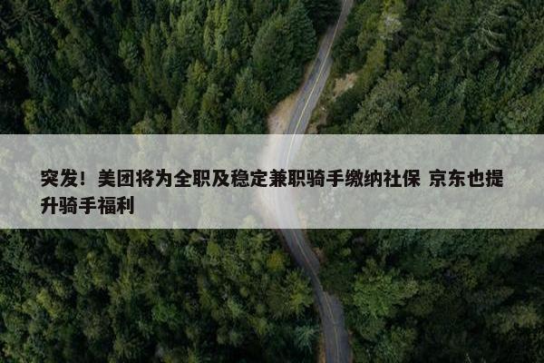 突发！美团将为全职及稳定兼职骑手缴纳社保 京东也提升骑手福利