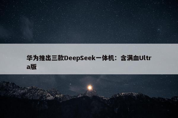 华为推出三款DeepSeek一体机：含满血Ultra版